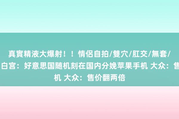 真實精液大爆射！！情侶自拍/雙穴/肛交/無套/大量噴精 白宫：好意思国随机刻在国内分娩苹果手机 大众：售价翻两倍