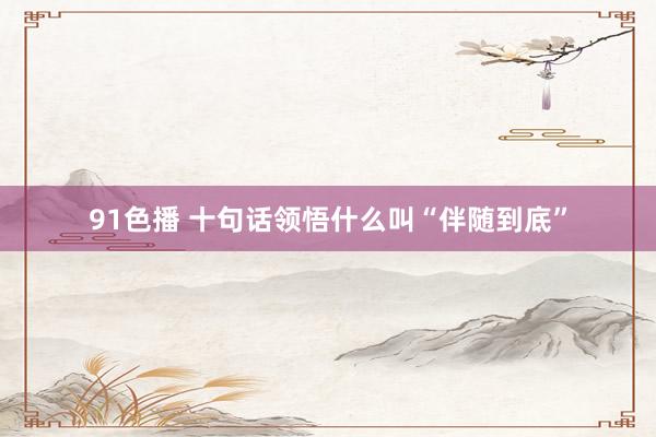 91色播 十句话领悟什么叫“伴随到底”