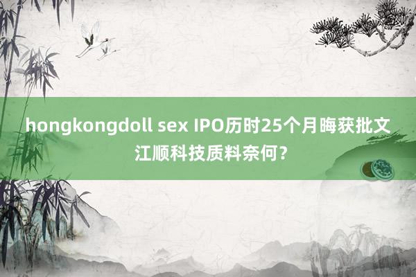 hongkongdoll sex IPO历时25个月晦获批文 江顺科技质料奈何？