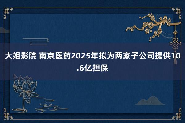 大姐影院 南京医药2025年拟为两家子公司提供10.6亿担保