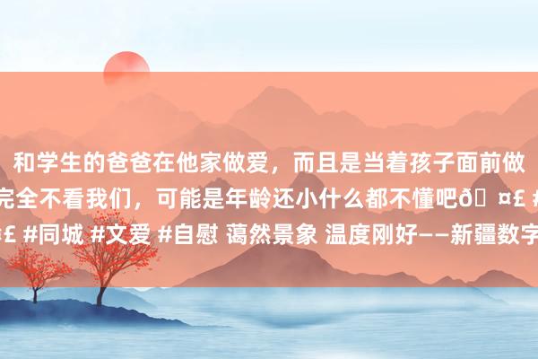 和学生的爸爸在他家做爱，而且是当着孩子面前做爱，太刺激了，孩子完全不看我们，可能是年龄还小什么都不懂吧🤣 #同城 #文爱 #自慰 蔼然景象 温度刚好——新疆数字政府开发恶果不雅察