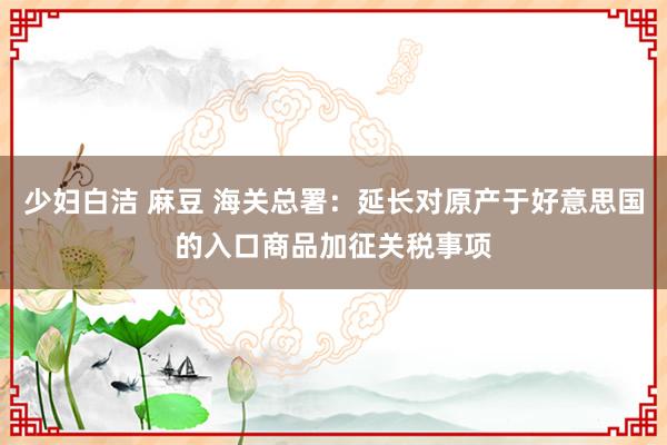 少妇白洁 麻豆 海关总署：延长对原产于好意思国的入口商品加征关税事项