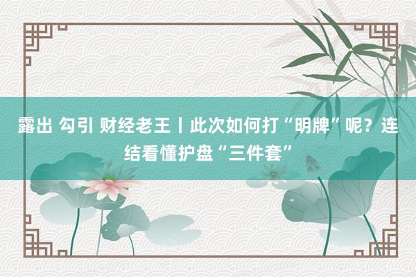 露出 勾引 财经老王丨此次如何打“明牌”呢？连结看懂护盘“三件套”