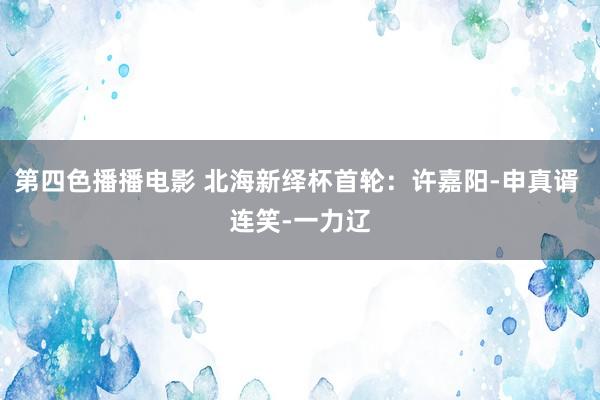 第四色播播电影 北海新绎杯首轮：许嘉阳-申真谞 连笑-一力辽