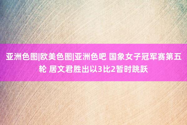 亚洲色图|欧美色图|亚洲色吧 国象女子冠军赛第五轮 居文君胜出以3比2暂时跳跃