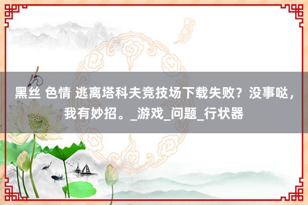 黑丝 色情 逃离塔科夫竞技场下载失败？没事哒，我有妙招。_游戏_问题_行状器