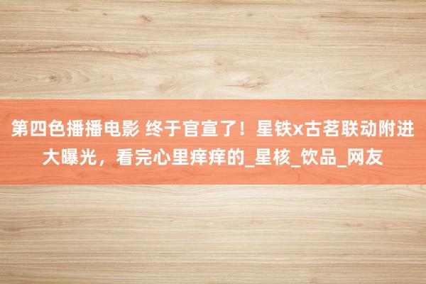 第四色播播电影 终于官宣了！星铁x古茗联动附进大曝光，看完心里痒痒的_星核_饮品_网友