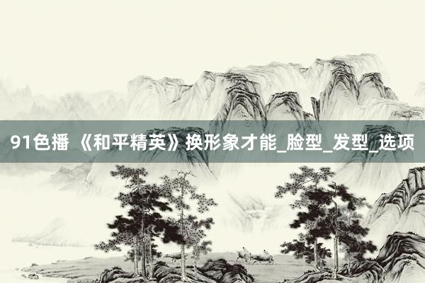91色播 《和平精英》换形象才能_脸型_发型_选项