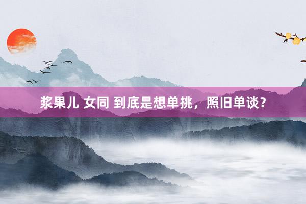 浆果儿 女同 到底是想单挑，照旧单谈？
