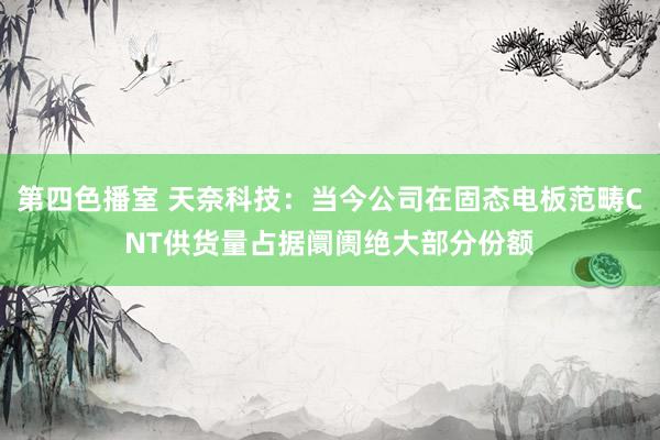 第四色播室 天奈科技：当今公司在固态电板范畴CNT供货量占据阛阓绝大部分份额