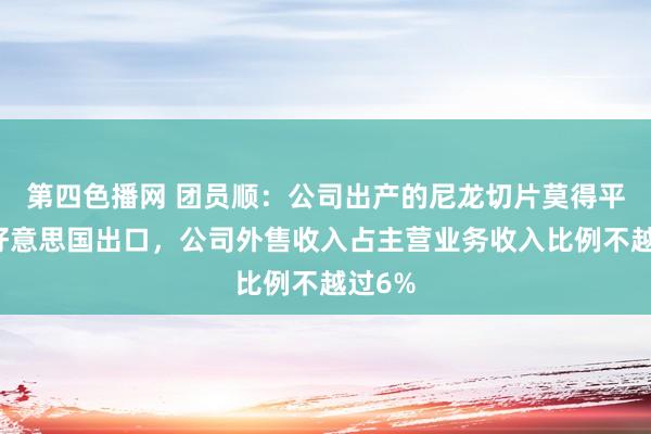 第四色播网 团员顺：公司出产的尼龙切片莫得平直对好意思国出口，公司外售收入占主营业务收入比例不越过6%