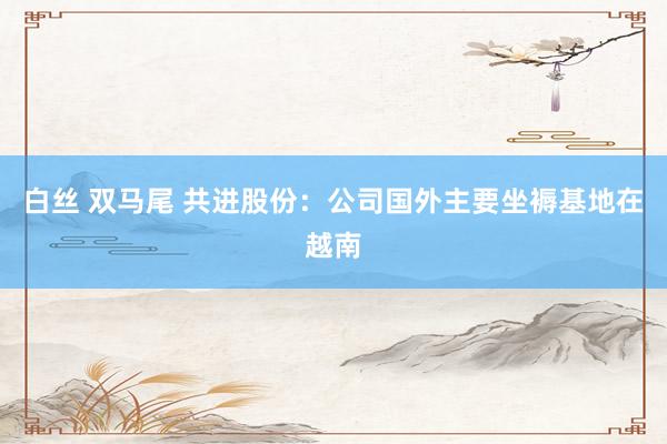 白丝 双马尾 共进股份：公司国外主要坐褥基地在越南