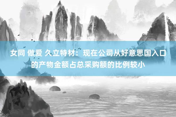 女同 做爱 久立特材：现在公司从好意思国入口的产物金额占总采购额的比例较小