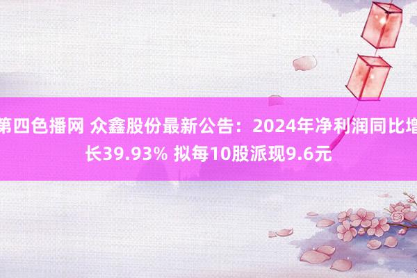 第四色播网 众鑫股份最新公告：2024年净利润同比增长39.93% 拟每10股派现9.6元