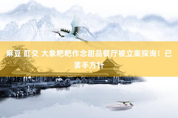 麻豆 肛交 大象粑粑作念甜品餐厅被立案探询！已罢手方针