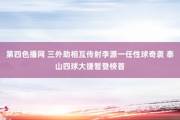 第四色播网 三外助相互传射李源一任性球奇袭 泰山四球大捷暂登榜首