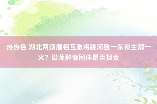 热热色 湖北两须眉相互激将跳河致一东谈主溺一火？讼师解读同伴是否担责