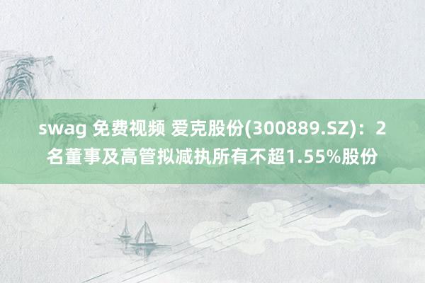 swag 免费视频 爱克股份(300889.SZ)：2名董事及高管拟减执所有不超1.55%股份