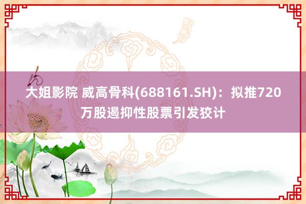 大姐影院 威高骨科(688161.SH)：拟推720万股遏抑性股票引发狡计