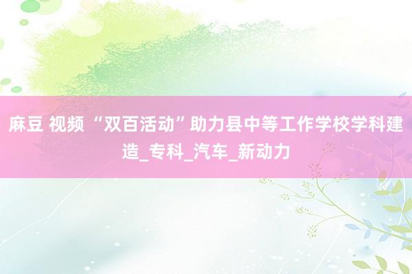 麻豆 视频 “双百活动”助力县中等工作学校学科建造_专科_汽车_新动力