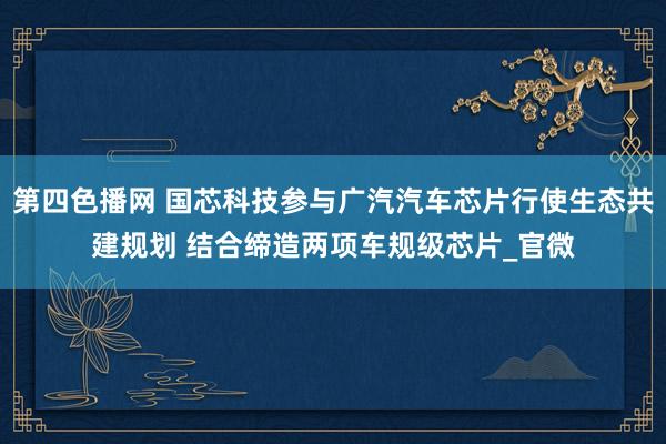 第四色播网 国芯科技参与广汽汽车芯片行使生态共建规划 结合缔造两项车规级芯片_官微