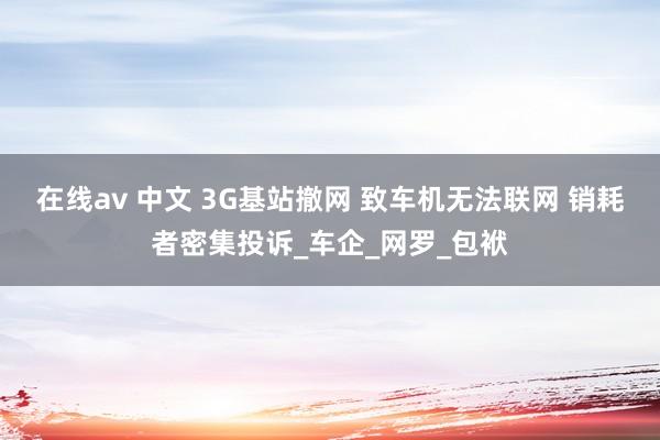 在线av 中文 3G基站撤网 致车机无法联网 销耗者密集投诉_车企_网罗_包袱