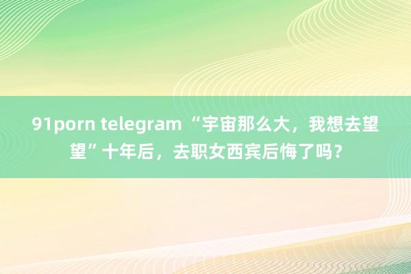 91porn telegram “宇宙那么大，我想去望望”十年后，去职女西宾后悔了吗？