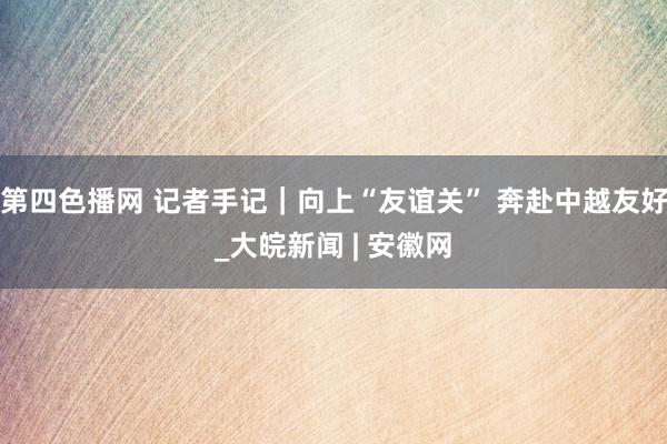 第四色播网 记者手记｜向上“友谊关” 奔赴中越友好_大皖新闻 | 安徽网