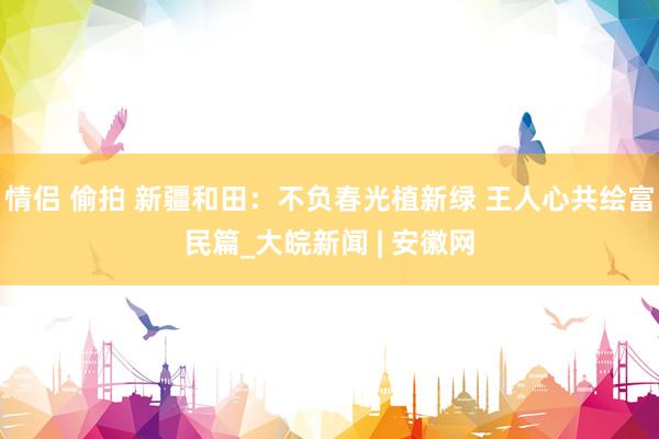 情侣 偷拍 新疆和田：不负春光植新绿 王人心共绘富民篇_大皖新闻 | 安徽网
