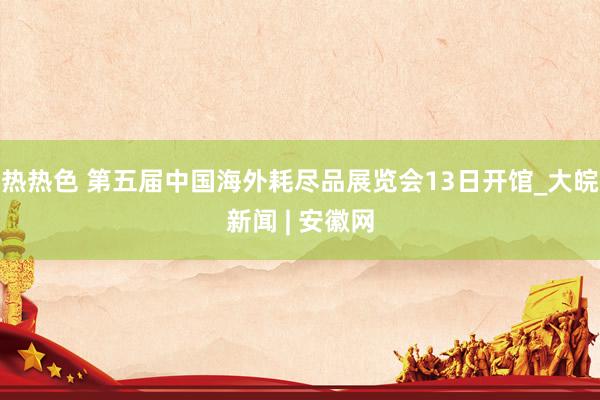 热热色 第五届中国海外耗尽品展览会13日开馆_大皖新闻 | 安徽网