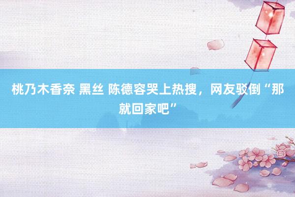 桃乃木香奈 黑丝 陈德容哭上热搜，网友驳倒“那就回家吧”