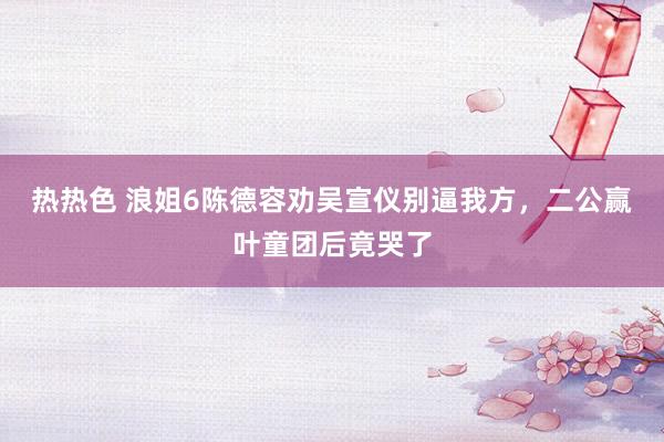 热热色 浪姐6陈德容劝吴宣仪别逼我方，二公赢叶童团后竟哭了
