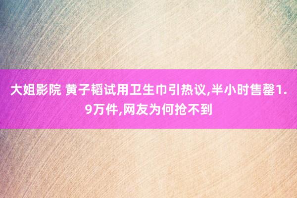 大姐影院 黄子韬试用卫生巾引热议，半小时售罄1.9万件，网友为何抢不到