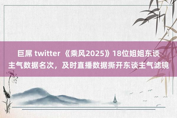 巨屌 twitter 《乘风2025》18位姐姐东谈主气数据名次，及时直播数据撕开东谈主气滤镜