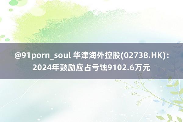 @91porn_soul 华津海外控股(02738.HK)：2024年鼓励应占亏蚀9102.6万元