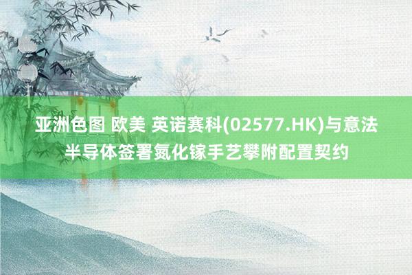 亚洲色图 欧美 英诺赛科(02577.HK)与意法半导体签署氮化镓手艺攀附配置契约