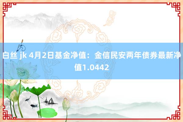 白丝 jk 4月2日基金净值：金信民安两年债券最新净值1.0442