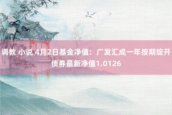 调教 小说 4月2日基金净值：广发汇成一年按期绽开债券最新净值1.0126