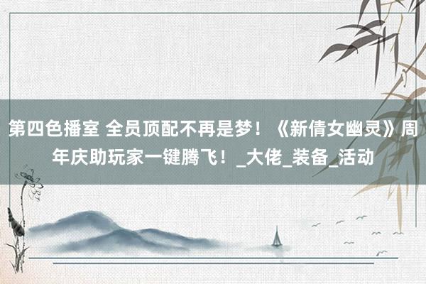 第四色播室 全员顶配不再是梦！《新倩女幽灵》周年庆助玩家一键腾飞！_大佬_装备_活动