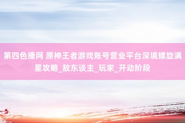 第四色播网 原神王者游戏账号营业平台深境螺旋满星攻略_敌东谈主_玩家_开动阶段