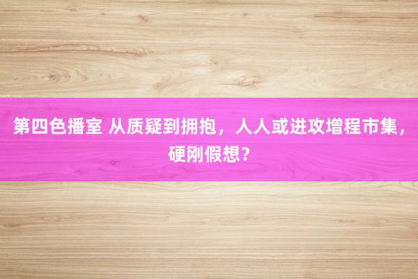 第四色播室 从质疑到拥抱，人人或进攻增程市集，硬刚假想？