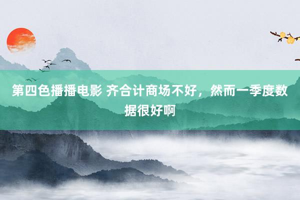 第四色播播电影 齐合计商场不好，然而一季度数据很好啊