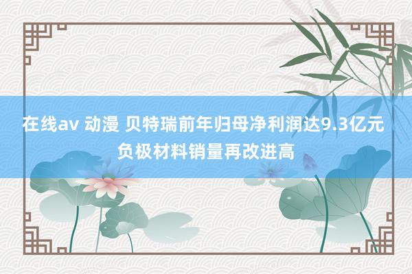 在线av 动漫 贝特瑞前年归母净利润达9.3亿元 负极材料销量再改进高