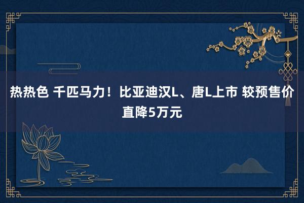 热热色 千匹马力！比亚迪汉L、唐L上市 较预售价直降5万元