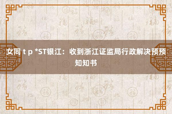 女同 t p *ST银江：收到浙江证监局行政解决预预知知书