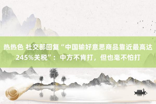 热热色 社交部回复“中国输好意思商品靠近最高达245%关税”：中方不肯打，但也毫不怕打
