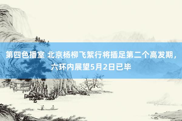 第四色播室 北京杨柳飞絮行将插足第二个高发期，六环内展望5月2日已毕