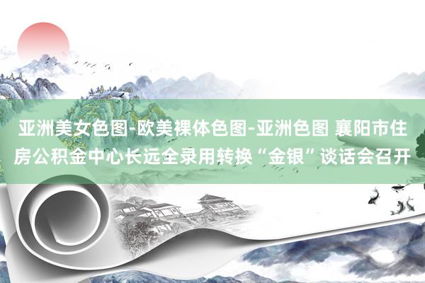 亚洲美女色图-欧美裸体色图-亚洲色图 襄阳市住房公积金中心长远全录用转换“金银”谈话会召开
