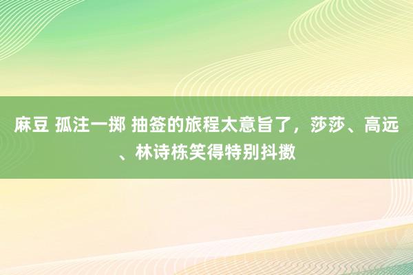 麻豆 孤注一掷 抽签的旅程太意旨了，莎莎、高远、林诗栋笑得特别抖擞