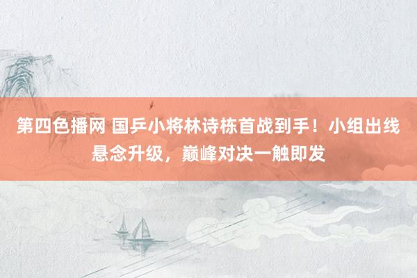 第四色播网 国乒小将林诗栋首战到手！小组出线悬念升级，巅峰对决一触即发